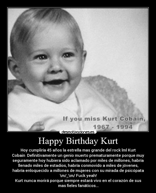 Happy Birthday Kurt - Hoy cumpliría 45 años la estrella mas grande del rock lml Kurt
Cobain  Definitivamente un genio muerto prematuramente porque muy
seguramente hoy hubiera sido aclamado por miles de millones, habría
llenado miles de estadios, habría conmovido a miles de jóvenes,
habría enloquecido a millones de mujeres con su mirada de psicópata
\m/_\m/ Fuck yeah!
Kurt nunca morirá porque siempre estará vivo en el corazón de sus
mas fieles fanáticos...