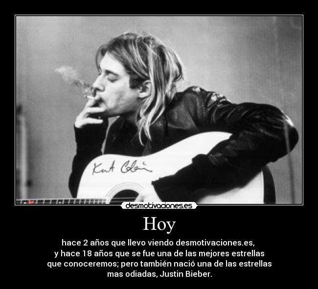 Hoy - hace 2 años que llevo viendo desmotivaciones.es,
y hace 18 años que se fue una de las mejores estrellas
que conoceremos; pero también nació una de las estrellas
mas odiadas, Justin Bieber.