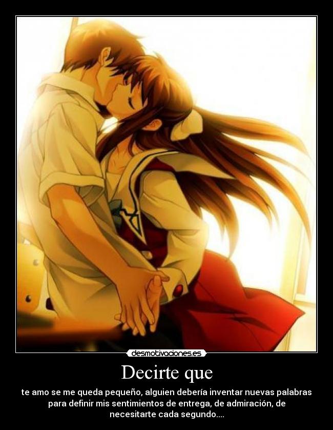 Decirte que - te amo se me queda pequeño, alguien debería inventar nuevas palabras
para definir mis sentimientos de entrega, de admiración, de
necesitarte cada segundo....