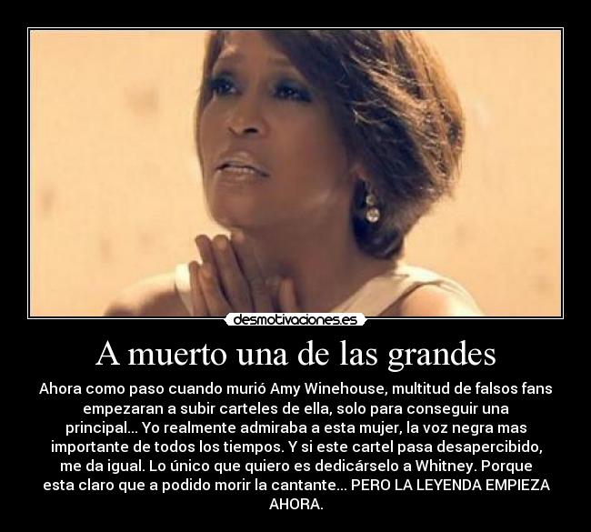 A muerto una de las grandes - Ahora como paso cuando murió Amy Winehouse, multitud de falsos fans
empezaran a subir carteles de ella, solo para conseguir una
principal... Yo realmente admiraba a esta mujer, la voz negra mas
importante de todos los tiempos. Y si este cartel pasa desapercibido,
me da igual. Lo único que quiero es dedicárselo a Whitney. Porque
esta claro que a podido morir la cantante... PERO LA LEYENDA EMPIEZA
AHORA.