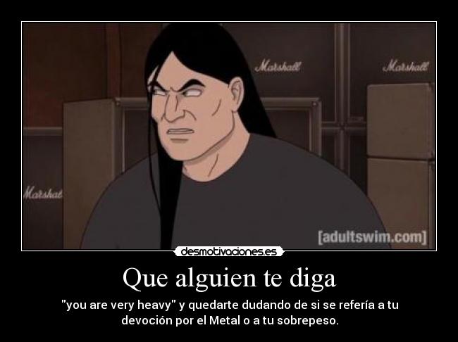 Que alguien te diga - you are very heavy y quedarte dudando de si se refería a tu
devoción por el Metal o a tu sobrepeso.