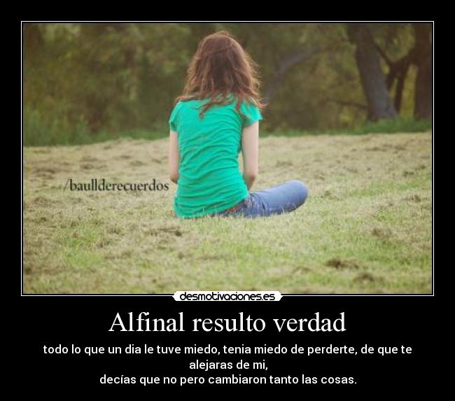 Alfinal resulto verdad - todo lo que un dia le tuve miedo, tenia miedo de perderte, de que te alejaras de mi,
decías que no pero cambiaron tanto las cosas.