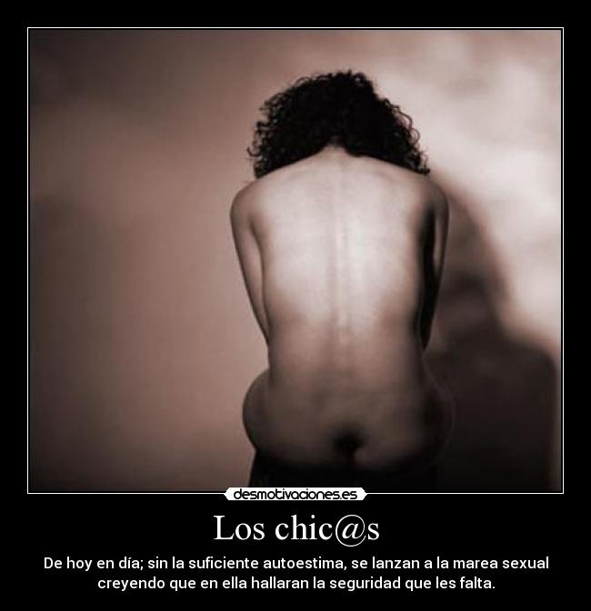 Los chic@s - De hoy en día; sin la suficiente autoestima, se lanzan a la marea sexual
creyendo que en ella hallaran la seguridad que les falta.