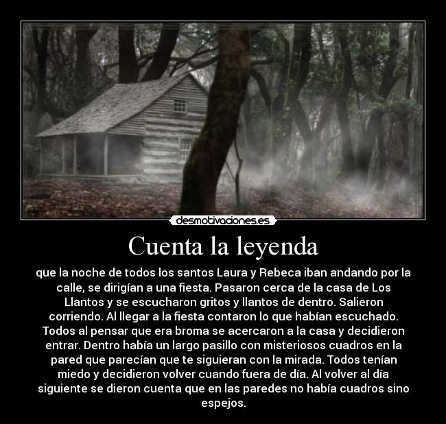 Cuenta la leyenda - que la noche de todos los santos Laura y Rebeca iban andando por la
calle, se dirigían a una fiesta. Pasaron cerca de la casa de Los
Llantos y se escucharon gritos y llantos de dentro. Salieron
corriendo. Al llegar a la fiesta contaron lo que habían escuchado.
Todos al pensar que era broma se acercaron a la casa y decidieron
entrar. Dentro había un largo pasillo con misteriosos cuadros en la
pared que parecían que te siguieran con la mirada. Todos tenían
miedo y decidieron volver cuando fuera de día. Al volver al día
siguiente se dieron cuenta que en las paredes no había cuadros sino
espejos.