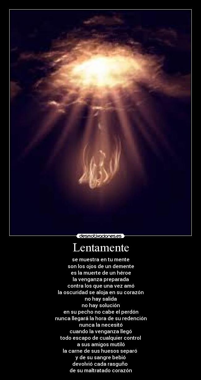 Lentamente - se muestra en tu mente
son los ojos de un demente
es la muerte de un héroe
la venganza preparada
contra los que una vez amó
la oscuridad se aloja en su corazón
no hay salida
no hay solución
en su pecho no cabe el perdón
nunca llegará la hora de su redención
nunca la necesitó
cuando la venganza llegó
todo escapo de cualquier control
a sus amigos mutiló
la carne de sus huesos separó
y de su sangre bebió
devolvió cada rasguño
de su maltratado corazón