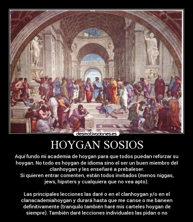 HOYGAN SOSIOS - Aquí fundo mi academia de hoygan para que todos puedan reforzar su
hoygan. No todo es hoygan de idioma sino el ser un buen miembro del
clanhoygan y les enseñaré a prebaleser.
Si quieren entrar comenten, están todos invitados (menos niggas,
jews, hipsters y cualquiera que no vea apto).

Las principales lecciones las daré o en el clanhoygan y/o en el
clanacademiahoygan y durará hasta que me canse o me baneen
definitivamente (tranquilo también haré mis carteles hoygan de
siempre). También daré lecciones individuales las pidan o no