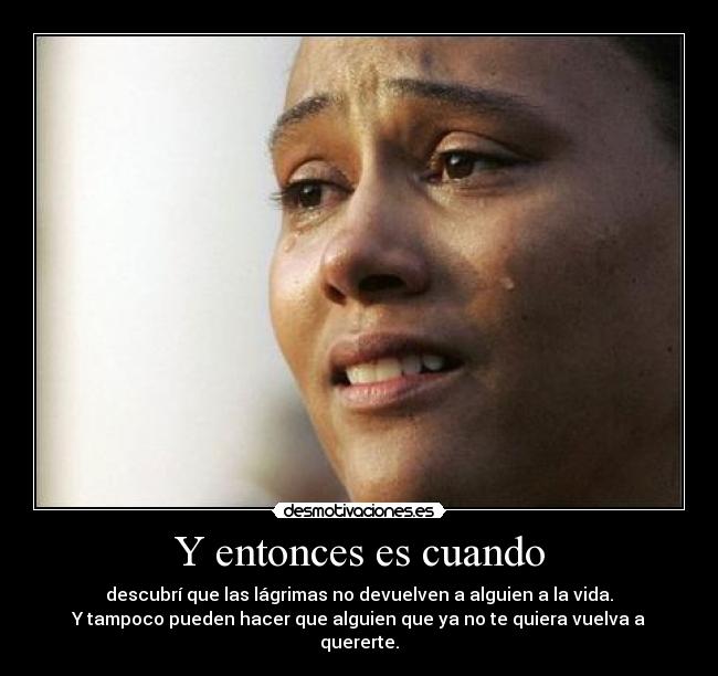 Y entonces es cuando - descubrí que las lágrimas no devuelven a alguien a la vida.
Y tampoco pueden hacer que alguien que ya no te quiera vuelva a quererte.