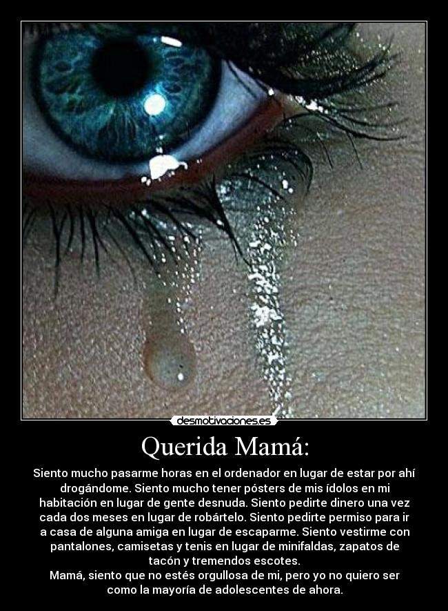 Querida Mamá: - Siento mucho pasarme horas en el ordenador en lugar de estar por ahí
drogándome. Siento mucho tener pósters de mis ídolos en mi
habitación en lugar de gente desnuda. Siento pedirte dinero una vez
cada dos meses en lugar de robártelo. Siento pedirte permiso para ir
a casa de alguna amiga en lugar de escaparme. Siento vestirme con
pantalones, camisetas y tenis en lugar de minifaldas, zapatos de
tacón y tremendos escotes.
Mamá, siento que no estés orgullosa de mi, pero yo no quiero ser
como la mayoría de adolescentes de ahora.