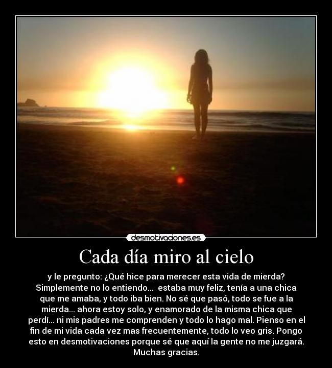 Cada día miro al cielo - y le pregunto: ¿Qué hice para merecer esta vida de mierda?
Simplemente no lo entiendo...  estaba muy feliz, tenía a una chica
que me amaba, y todo iba bien. No sé que pasó, todo se fue a la
mierda... ahora estoy solo, y enamorado de la misma chica que
perdí... ni mis padres me comprenden y todo lo hago mal. Pienso en el
fin de mi vida cada vez mas frecuentemente, todo lo veo gris. Pongo
esto en desmotivaciones porque sé que aquí la gente no me juzgará.
Muchas gracias.