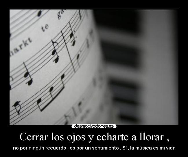 Cerrar los ojos y echarte a llorar , - no por ningún recuerdo , es por un sentimiento . Sí , la música es mi vida