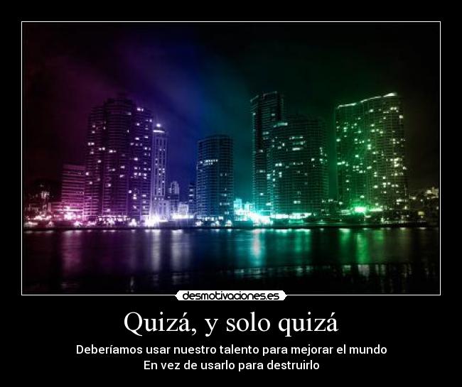 Quizá, y solo quizá - Deberíamos usar nuestro talento para mejorar el mundo
En vez de usarlo para destruirlo