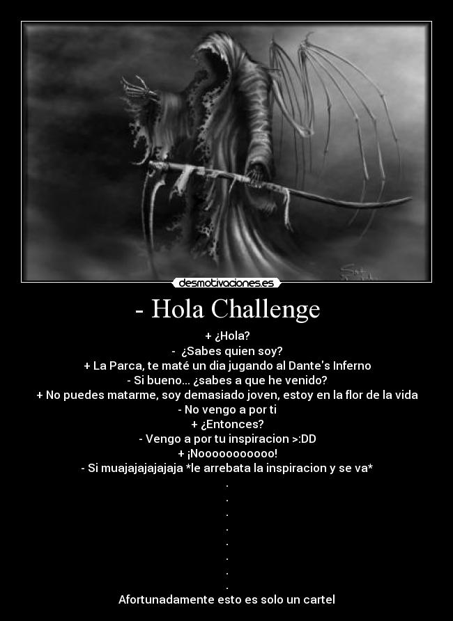 - Hola Challenge - + ¿Hola?
- ¿Sabes quien soy?
+ La Parca, te maté un dia jugando al Dantes Inferno
- Si bueno... ¿sabes a que he venido?
+ No puedes matarme, soy demasiado joven, estoy en la flor de la vida
- No vengo a por ti
+ ¿Entonces?
- Vengo a por tu inspiracion >:DD
+ ¡Nooooooooooo!
- Si muajajajajajaja *le arrebata la inspiracion y se va*
.
.
.
.
.
.
.
.
Afortunadamente esto es solo un cartel