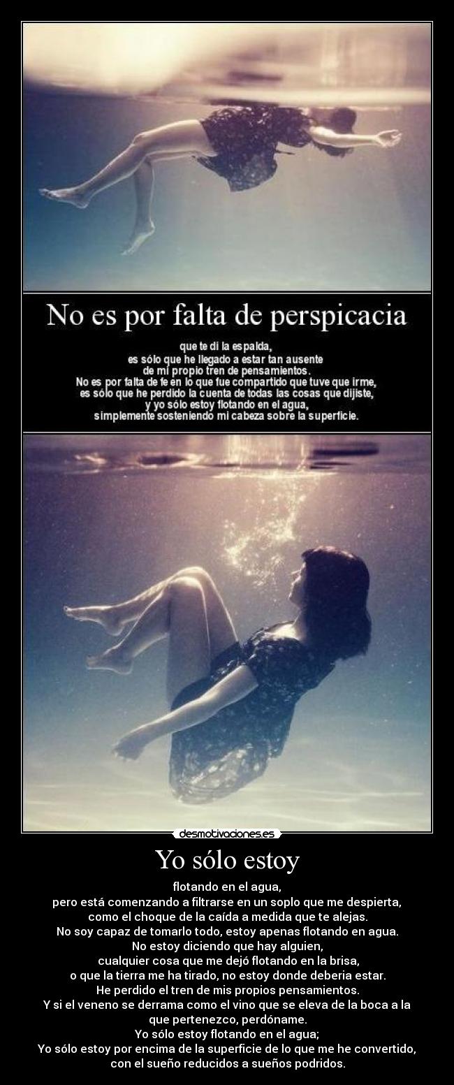 Yo sólo estoy - flotando en el agua,
 pero está comenzando a filtrarse en un soplo que me despierta, 
como el choque de la caída a medida que te alejas.
No soy capaz de tomarlo todo, estoy apenas flotando en agua.
No estoy diciendo que hay alguien,
 cualquier cosa que me dejó flotando en la brisa,
o que la tierra me ha tirado, no estoy donde deberia estar.
He perdido el tren de mis propios pensamientos.
Y si el veneno se derrama como el vino que se eleva de la boca a la
que pertenezco, perdóname.
Yo sólo estoy flotando en el agua;
Yo sólo estoy por encima de la superficie de lo que me he convertido,
con el sueño reducidos a sueños podridos.