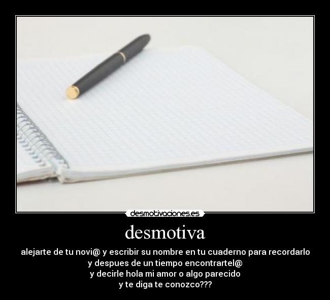 desmotiva - alejarte de tu novi@ y escribir su nombre en tu cuaderno para recordarlo
y despues de un tiempo encontrartel@
y decirle hola mi amor o algo parecido
y te diga te conozco???