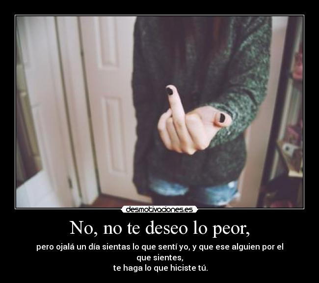 No, no te deseo lo peor, - pero ojalá un día sientas lo que sentí yo, y que ese alguien por el que sientes,
 te haga lo que hiciste tú.