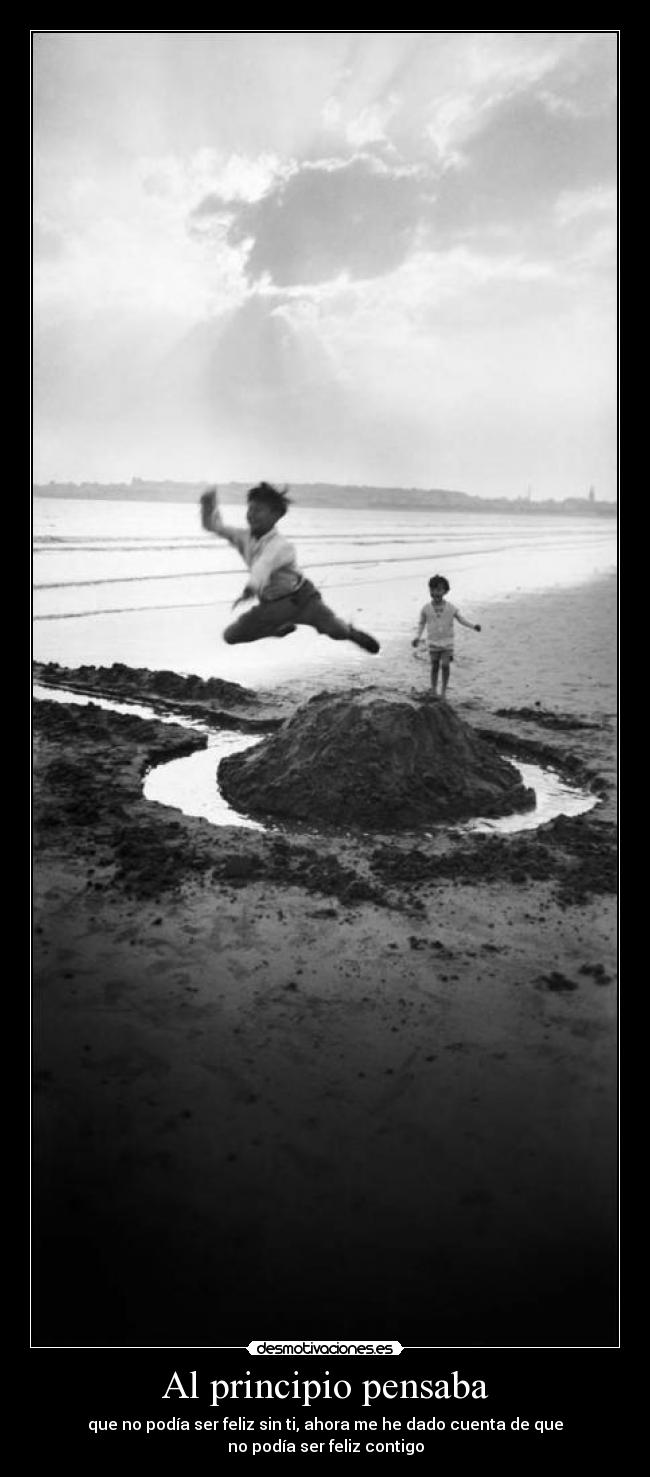 Al principio pensaba - que no podía ser feliz sin ti, ahora me he dado cuenta de que
no podía ser feliz contigo