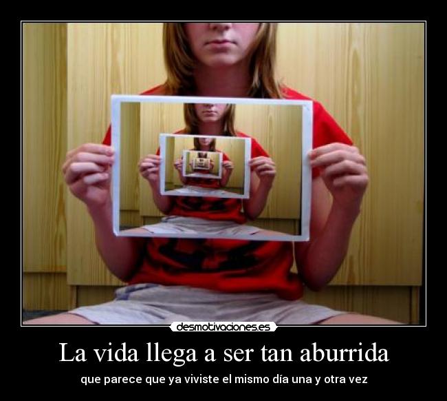 La vida llega a ser tan aburrida -
