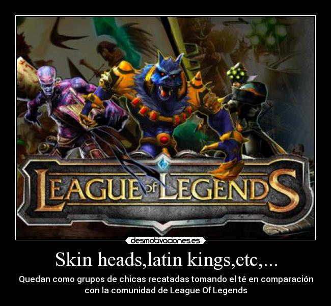 Skin heads,latin kings,etc,... - Quedan como grupos de chicas recatadas tomando el té en comparación
con la comunidad de League Of Legends