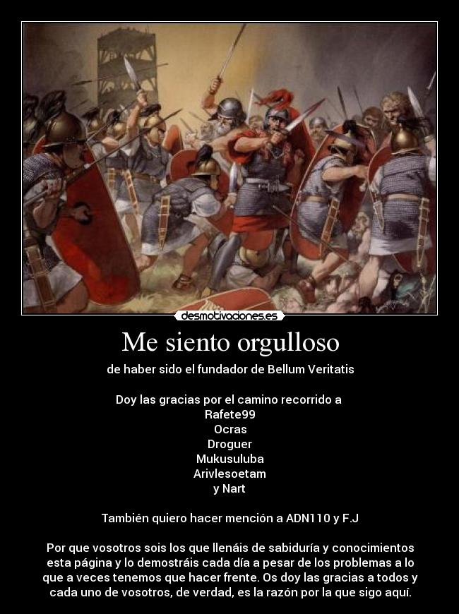 Me siento orgulloso - de haber sido el fundador de Bellum Veritatis

Doy las gracias por el camino recorrido a 
Rafete99
Ocras
Droguer
Mukusuluba
Arivlesoetam
y Nart

También quiero hacer mención a ADN110 y F.J

Por que vosotros sois los que llenáis de sabiduría y conocimientos
esta página y lo demostráis cada día a pesar de los problemas a lo
que a veces tenemos que hacer frente. Os doy las gracias a todos y
cada uno de vosotros, de verdad, es la razón por la que sigo aquí.