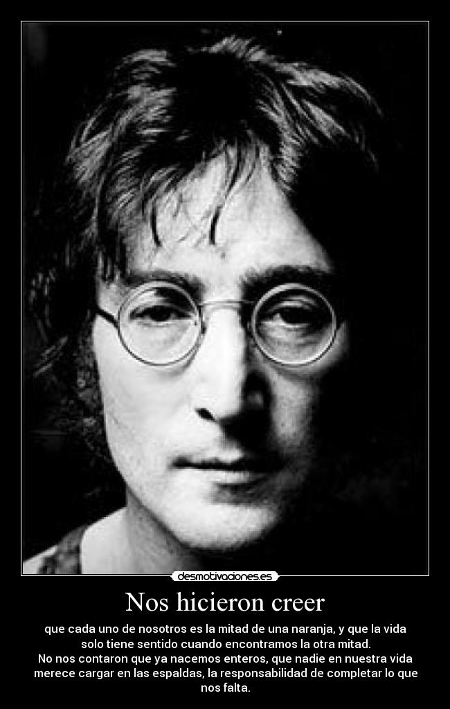 Nos hicieron creer - que cada uno de nosotros es la mitad de una naranja, y que la vida
solo tiene sentido cuando encontramos la otra mitad.
No nos contaron que ya nacemos enteros, que nadie en nuestra vida
merece cargar en las espaldas, la responsabilidad de completar lo que
nos falta.