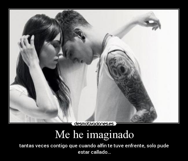 Me he imaginado - tantas veces contigo que cuando alfin te tuve enfrente, solo pude estar callado...