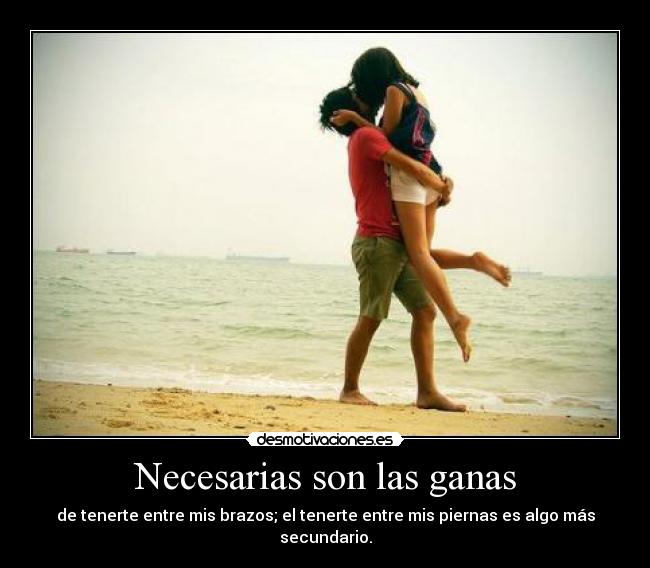 Necesarias son las ganas - de tenerte entre mis brazos; el tenerte entre mis piernas es algo más secundario.