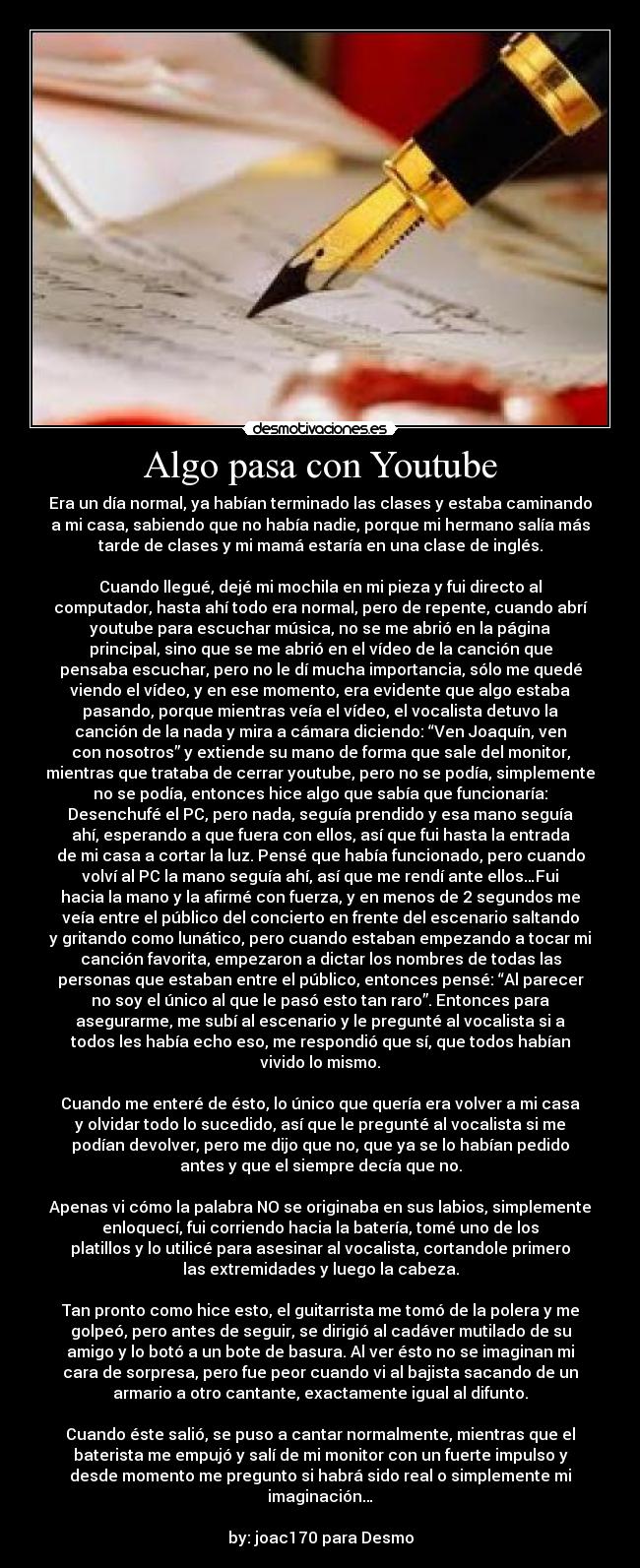 Algo pasa con Youtube - Era un día normal, ya habían terminado las clases y estaba caminando
a mi casa, sabiendo que no había nadie, porque mi hermano salía más
tarde de clases y mi mamá estaría en una clase de inglés.
Cuando llegué, dejé mi mochila en mi pieza y fui directo al
computador, hasta ahí todo era normal, pero de repente, cuando abrí
youtube para escuchar música, no se me abrió en la página
principal, sino que se me abrió en el vídeo de la canción que
pensaba escuchar, pero no le dí mucha importancia, sólo me quedé
viendo el vídeo, y en ese momento, era evidente que algo estaba
pasando, porque mientras veía el vídeo, el vocalista detuvo la
canción de la nada y mira a cámara diciendo: “Ven Joaquín, ven
con nosotros” y extiende su mano de forma que sale del monitor,
mientras que trataba de cerrar youtube, pero no se podía, simplemente
no se podía, entonces hice algo que sabía que funcionaría:
Desenchufé el PC, pero nada, seguía prendido y esa mano seguía
ahí, esperando a que fuera con ellos, así que fui hasta la entrada
de mi casa a cortar la luz. Pensé que había funcionado, pero cuando
volví al PC la mano seguía ahí, así que me rendí ante ellos…Fui
hacia la mano y la afirmé con fuerza, y en menos de 2 segundos me
veía entre el público del concierto en frente del escenario saltando
y gritando como lunático, pero cuando estaban empezando a tocar mi
canción favorita, empezaron a dictar los nombres de todas las
personas que estaban entre el público, entonces pensé: “Al parecer
no soy el único al que le pasó esto tan raro”. Entonces para
asegurarme, me subí al escenario y le pregunté al vocalista si a
todos les había echo eso, me respondió que sí, que todos habían
vivido lo mismo.
Cuando me enteré de ésto, lo único que quería era volver a mi casa
y olvidar todo lo sucedido, así que le pregunté al vocalista si me
podían devolver, pero me dijo que no, que ya se lo habían pedido
antes y que el siempre decía que no.
Apenas vi cómo la palabra NO se originaba en sus labios, simplemente
enloquecí, fui corriendo hacia la batería, tomé uno de los
platillos y lo utilicé para asesinar al vocalista, cortandole primero
las extremidades y luego la cabeza.
Tan pronto como hice esto, el guitarrista me tomó de la polera y me
golpeó, pero antes de seguir, se dirigió al cadáver mutilado de su
amigo y lo botó a un bote de basura. Al ver ésto no se imaginan mi
cara de sorpresa, pero fue peor cuando vi al bajista sacando de un
armario a otro cantante, exactamente igual al difunto.
Cuando éste salió, se puso a cantar normalmente, mientras que el
baterista me empujó y salí de mi monitor con un fuerte impulso y
desde momento me pregunto si habrá sido real o simplemente mi
imaginación…
by: joac170 para Desmo