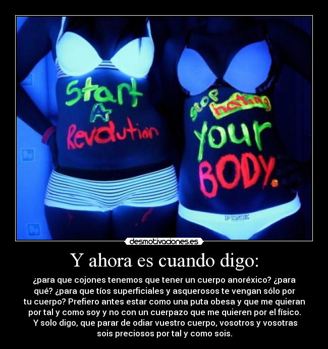 Y ahora es cuando digo: - ¿para que cojones tenemos que tener un cuerpo anoréxico? ¿para
qué? ¿para que tíos superficiales y asquerosos te vengan sólo por
tu cuerpo? Prefiero antes estar como una puta obesa y que me quieran
por tal y como soy y no con un cuerpazo que me quieren por el físico.
Y solo digo, que parar de odiar vuestro cuerpo, vosotros y vosotras
sois preciosos por tal y como sois.