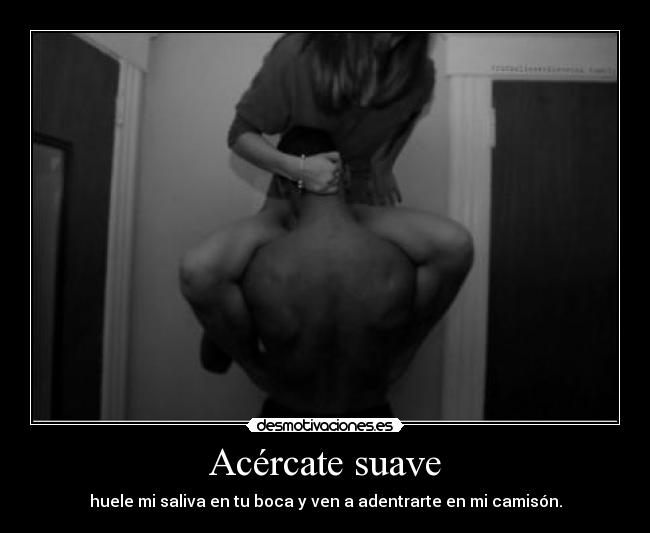 Acércate suave - huele mi saliva en tu boca y ven a adentrarte en mi camisón.