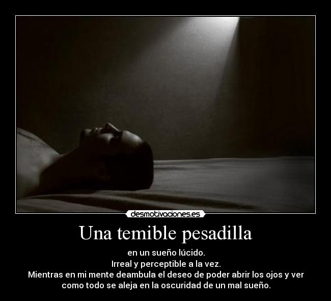 Una temible pesadilla - en un sueño lúcido.
Irreal y perceptible a la vez.
Mientras en mi mente deambula el deseo de poder abrir los ojos y ver
como todo se aleja en la oscuridad de un mal sueño.