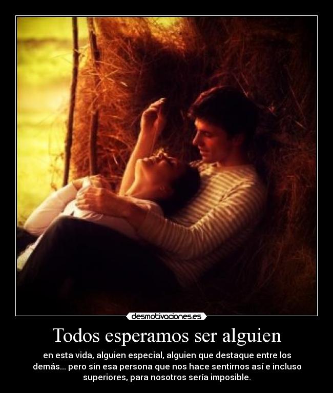 Todos esperamos ser alguien - en esta vida, alguien especial, alguien que destaque entre los
demás... pero sin esa persona que nos hace sentirnos así e incluso
superiores, para nosotros sería imposible.