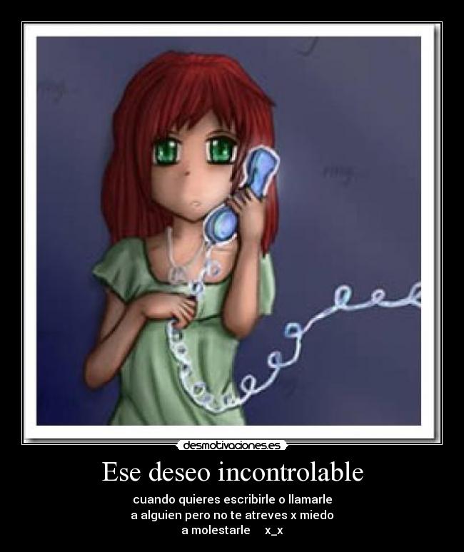 Ese deseo incontrolable - cuando quieres escribirle o llamarle
 a alguien pero no te atreves x miedo 
a molestarle     x_x