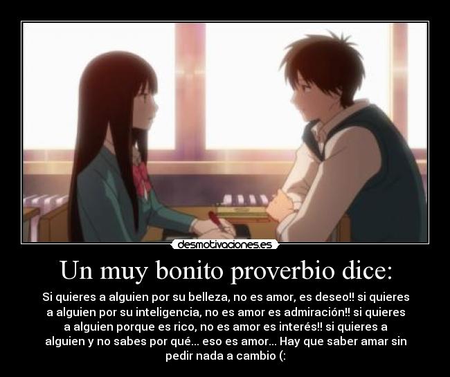 Un muy bonito proverbio dice: - Si quieres a alguien por su belleza, no es amor, es deseo!! si quieres
a alguien por su inteligencia, no es amor es admiración!! si quieres
a alguien porque es rico, no es amor es interés!! si quieres a
alguien y no sabes por qué... eso es amor... Hay que saber amar sin
pedir nada a cambio (: