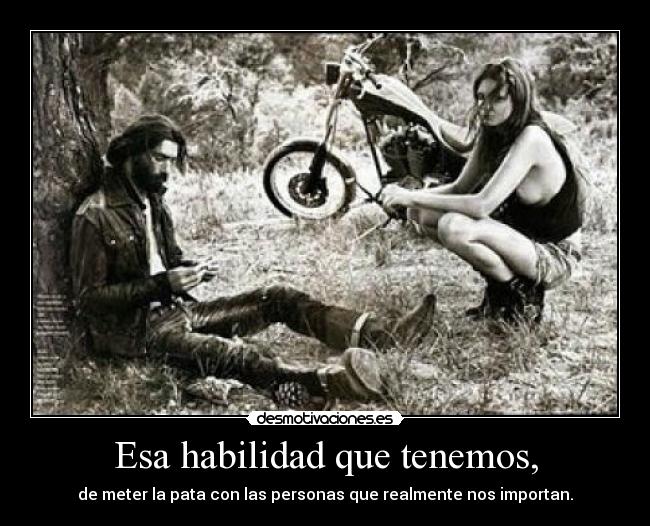 Esa habilidad que tenemos, - de meter la pata con las personas que realmente nos importan.