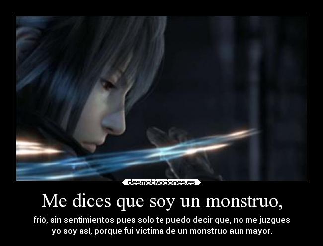 Me dices que soy un monstruo, - frió, sin sentimientos pues solo te puedo decir que, no me juzgues
yo soy así, porque fui victima de un monstruo aun mayor.