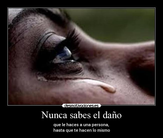Nunca sabes el daño - que le haces a una persona,
hasta que te hacen lo mismo