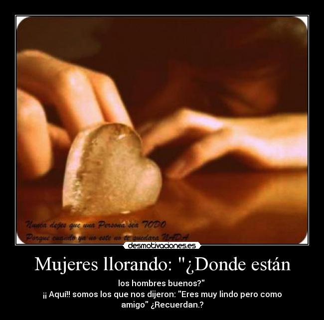 Mujeres llorando: ¿Donde están - los hombres buenos?
¡¡ Aquí!! somos los que nos dijeron: Eres muy lindo pero como
amigo ¿Recuerdan.?