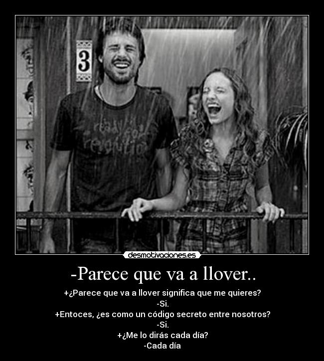 -Parece que va a llover.. - +¿Parece que va a llover significa que me quieres?
-Si.
+Entoces, ¿es como un código secreto entre nosotros?
-Si.
+¿Me lo dirás cada día?
-Cada día