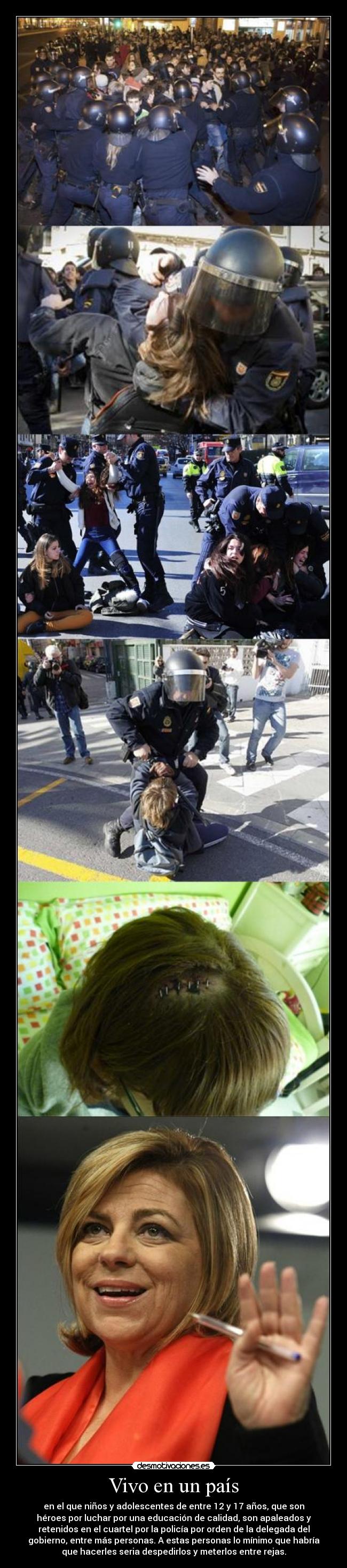 Vivo en un país - en el que niños y adolescentes de entre 12 y 17 años, que son
héroes por luchar por una educación de calidad, son apaleados y
retenidos en el cuartel por la policía por orden de la delegada del
gobierno, entre más personas. A estas personas lo mínimo que habría
que hacerles seria despedirlos y meterlos entre rejas.