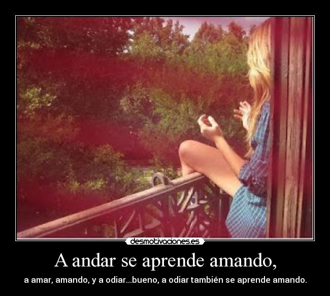 A andar se aprende amando, - a amar, amando, y a odiar...bueno, a odiar también se aprende amando.