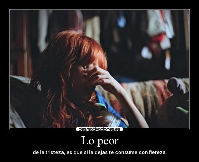 Lo peor - de la tristeza, es que si la dejas te consume con fiereza.