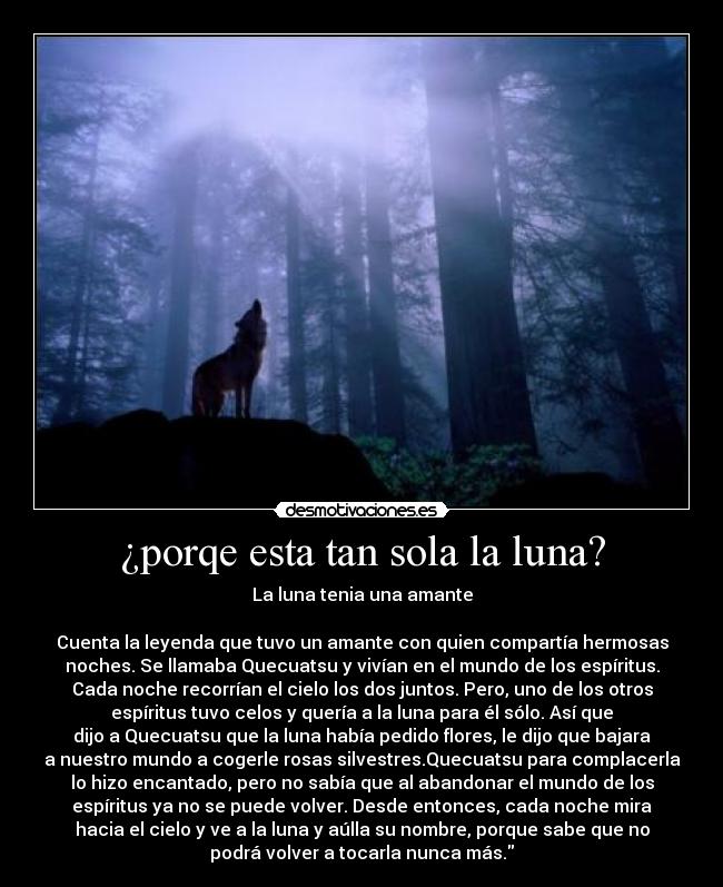 ¿porqe esta tan sola la luna? - La luna tenia una amante

Cuenta la leyenda que tuvo un amante con quien compartía hermosas
noches. Se llamaba Quecuatsu y vivían en el mundo de los espíritus.
Cada noche recorrían el cielo los dos juntos. Pero, uno de los otros
espíritus tuvo celos y quería a la luna para él sólo. Así que
dijo a Quecuatsu que la luna había pedido flores, le dijo que bajara
a nuestro mundo a cogerle rosas silvestres.Quecuatsu para complacerla
lo hizo encantado, pero no sabía que al abandonar el mundo de los
espíritus ya no se puede volver. Desde entonces, cada noche mira
hacia el cielo y ve a la luna y aúlla su nombre, porque sabe que no
podrá volver a tocarla nunca más.