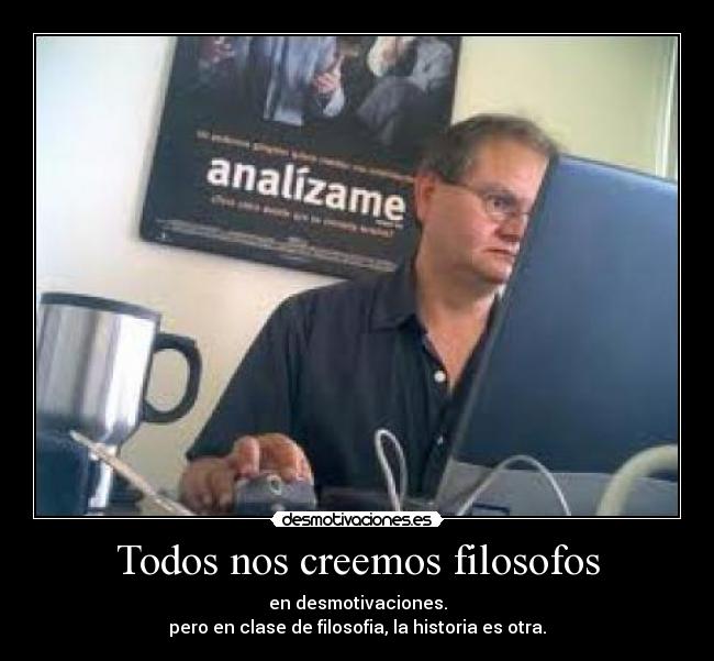 Todos nos creemos filosofos - en desmotivaciones.
pero en clase de filosofia, la historia es otra.