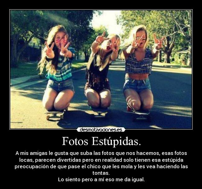 Fotos Estúpidas. - A mis amigas le gusta que suba las fotos que nos hacemos, esas fotos
locas, parecen divertidas pero en realidad solo tienen esa estúpida
preocupación de que pase el chico que les mola y les vea haciendo las
tontas.
Lo siento pero a mí eso me da igual.