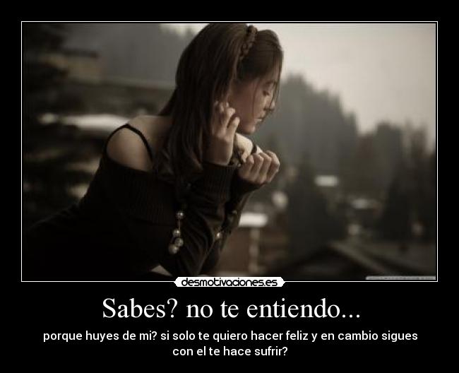 Sabes? no te entiendo... - porque huyes de mi? si solo te quiero hacer feliz y en cambio sigues
con el te hace sufrir?