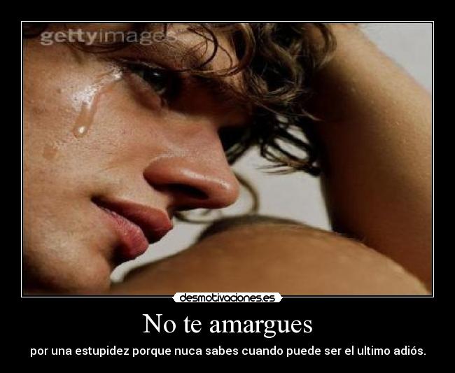 No te amargues - por una estupidez porque nuca sabes cuando puede ser el ultimo adiós.