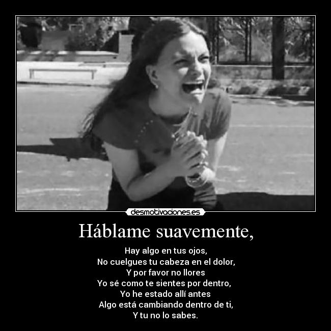 Háblame suavemente, - Hay algo en tus ojos,
No cuelgues tu cabeza en el dolor,
Y por favor no llores
Yo sé como te sientes por dentro,
Yo he estado allí antes
Algo está cambiando dentro de ti,
Y tu no lo sabes.