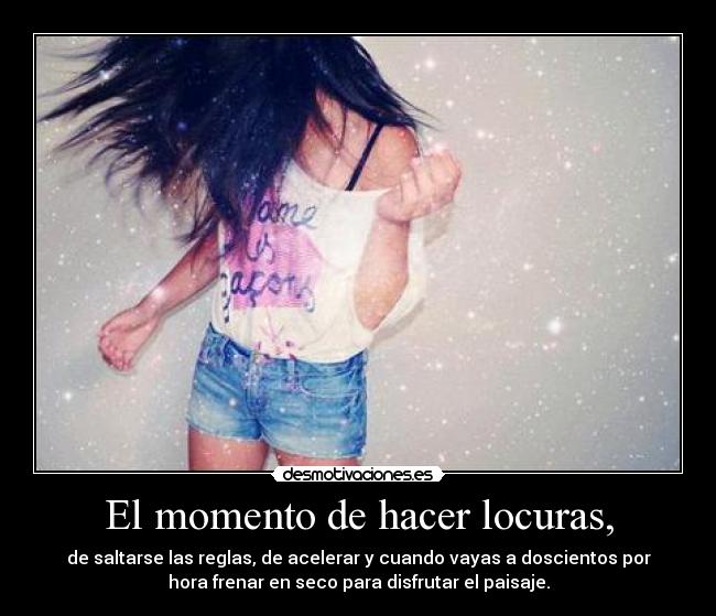 El momento de hacer locuras, - de saltarse las reglas, de acelerar y cuando vayas a doscientos por
hora frenar en seco para disfrutar el paisaje.