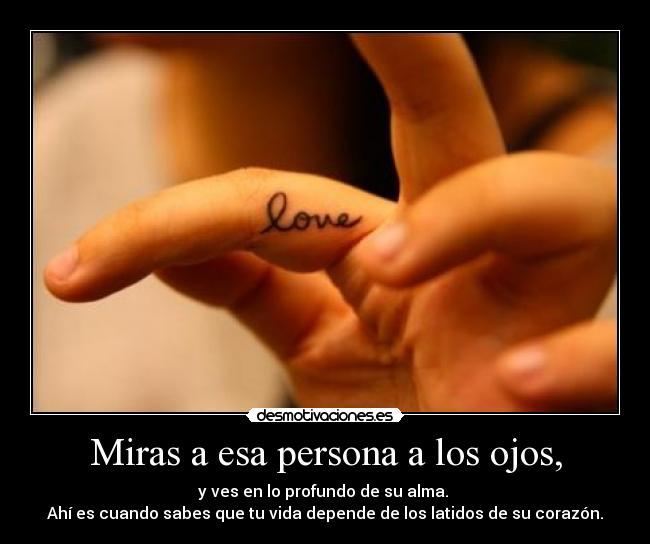 Miras a esa persona a los ojos, - y ves en lo profundo de su alma. 
Ahí es cuando sabes que tu vida depende de los latidos de su corazón.