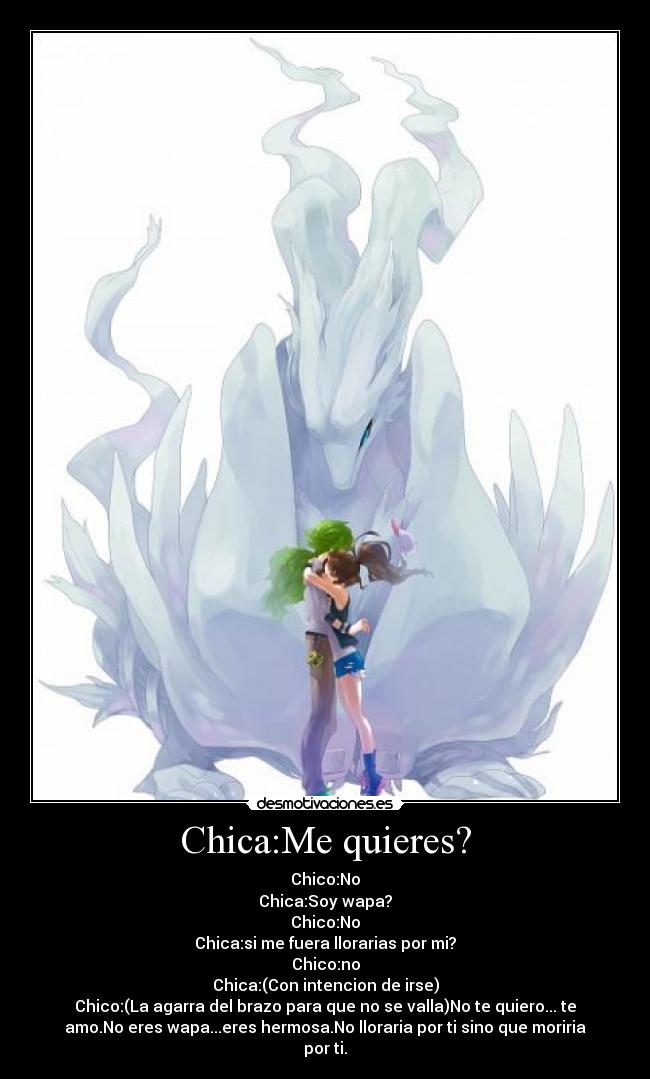Chica:Me quieres? - Chico:No
Chica:Soy wapa?
Chico:No
Chica:si me fuera llorarias por mi?
Chico:no
Chica:(Con intencion de irse)
Chico:(La agarra del brazo para que no se valla)No te quiero... te
amo.No eres wapa...eres hermosa.No lloraria por ti sino que moriria
por ti.